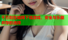 千万别在暗网下载游戏，安全与乐趣并存的选择