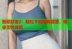 删除好友2：轻松下载暗网资源，畅享无忧体验