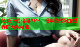 免费下载暗网APP，畅享隐秘网络世界的无限可能