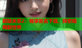 解除关系2：畅享匿名下载，探索暗网新世界