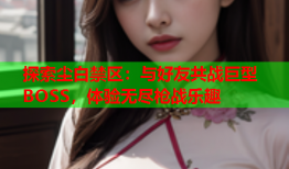 探索尘白禁区：与好友共战巨型BOSS，体验无尽枪战乐趣