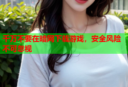 千万不要在暗网下载游戏，安全风险不可忽视