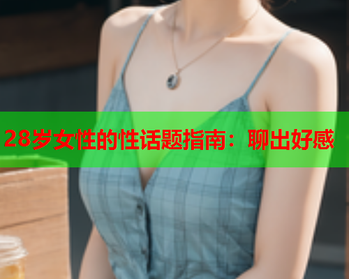 28岁女性的性话题指南：聊出好感