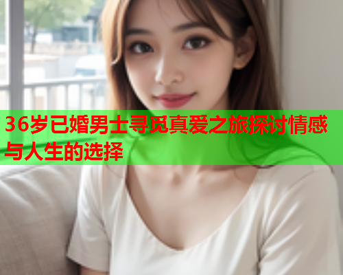 36岁已婚男士寻觅真爱之旅探讨情感与人生的选择