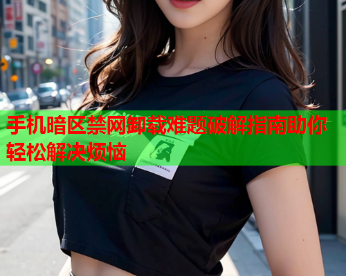 手机暗区禁网卸载难题破解指南助你轻松解决烦恼