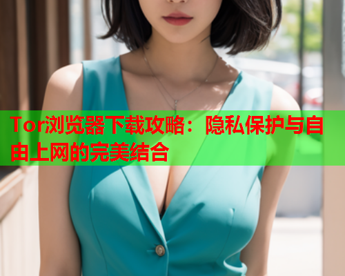 Tor浏览器下载攻略：隐私保护与自由上网的完美结合