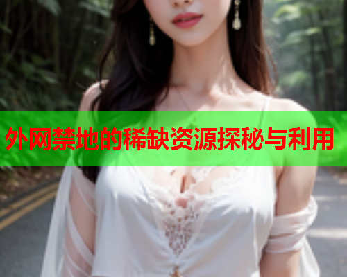 外网禁地的稀缺资源探秘与利用