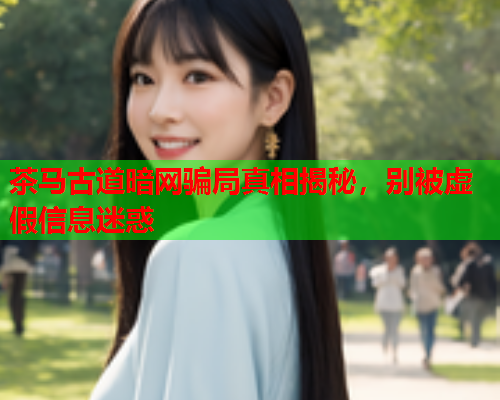 茶马古道暗网骗局真相揭秘，别被虚假信息迷惑