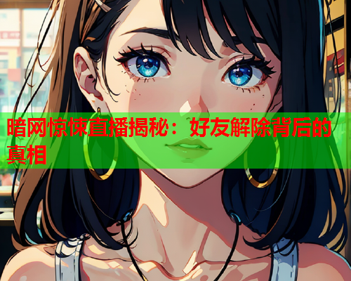 暗网惊悚直播揭秘：好友解除背后的真相