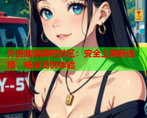 外资暗踏网吧禁区：安全上网新选择，畅享无忧体验