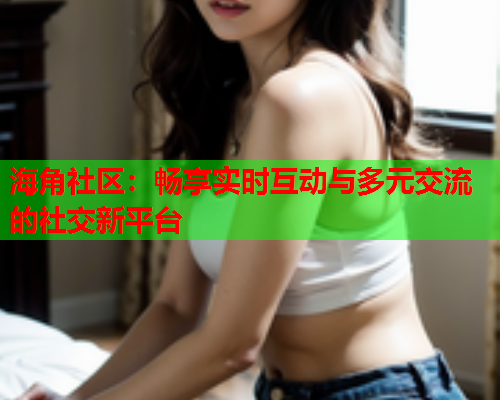 海角社区：畅享实时互动与多元交流的社交新平台