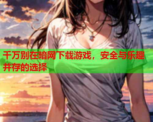 千万别在暗网下载游戏，安全与乐趣并存的选择