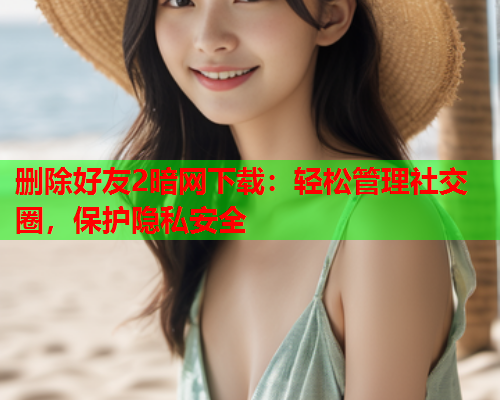 删除好友2暗网下载：轻松管理社交圈，保护隐私安全