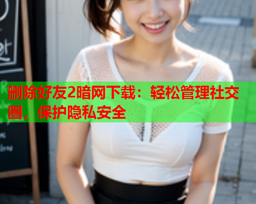删除好友2暗网下载：轻松管理社交圈，保护隐私安全