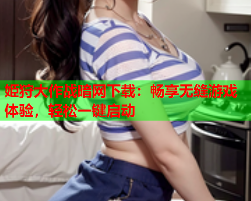 姫狩大作战暗网下载：畅享无缝游戏体验，轻松一键启动