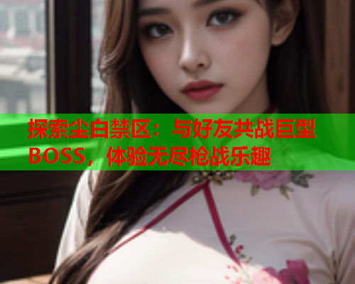 探索尘白禁区：与好友共战巨型BOSS，体验无尽枪战乐趣