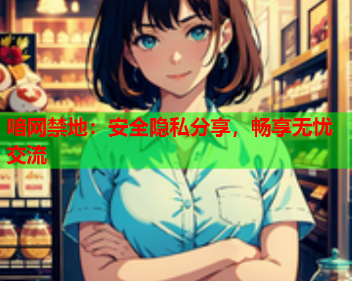 喑网禁地：安全隐私分享，畅享无忧交流