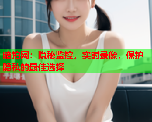 暗拍网：隐秘监控，实时录像，保护隐私的最佳选择