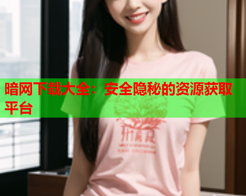 暗网下载大全：安全隐秘的资源获取平台