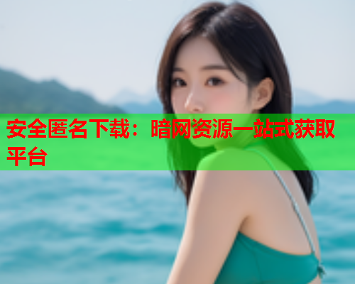 安全匿名下载：暗网资源一站式获取平台