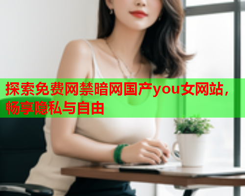 探索免费网禁暗网国产you女网站，畅享隐私与自由