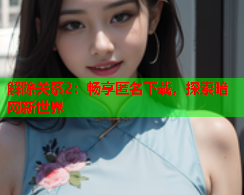 解除关系2：畅享匿名下载，探索暗网新世界