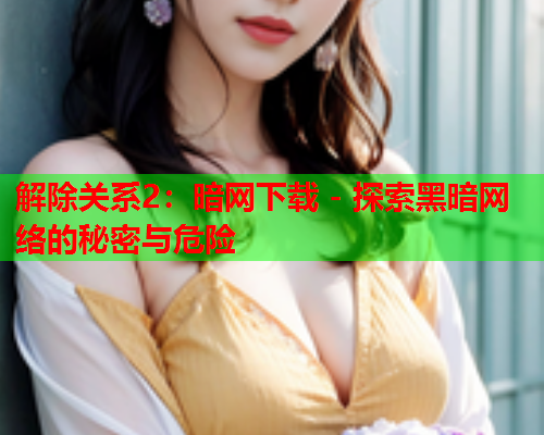解除关系2：暗网下载 - 探索黑暗网络的秘密与危险