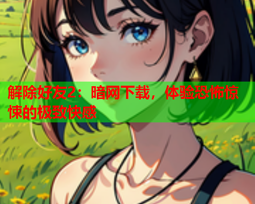解除好友2：暗网下载，体验恐怖惊悚的极致快感