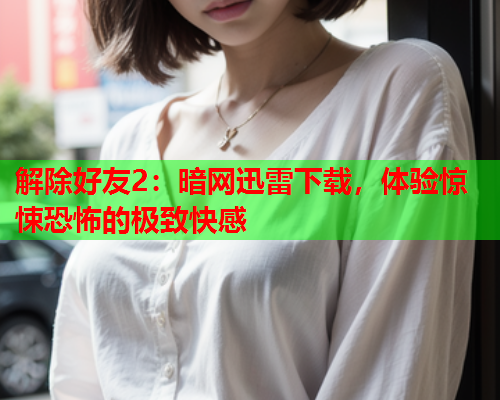 解除好友2：暗网迅雷下载，体验惊悚恐怖的极致快感